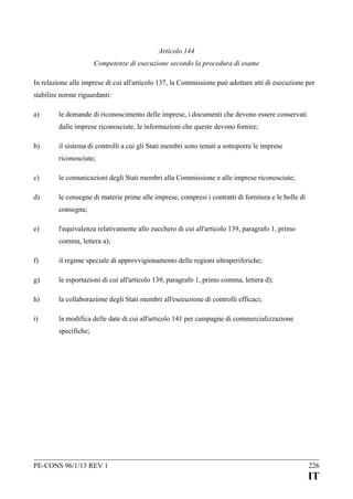 Articolo 144
Competenze di esecuzione secondo la procedura di esame
In relazione alle imprese di cui all'articolo 137, la Commissione può adottare atti di esecuzione per
stabilire norme riguardanti:
a)

le domande di riconoscimento delle imprese, i documenti che devono essere conservati
dalle imprese riconosciute, le informazioni che queste devono fornire;

b)

il sistema di controlli a cui gli Stati membri sono tenuti a sottoporre le imprese
riconosciute;

c)

le comunicazioni degli Stati membri alla Commissione e alle imprese riconosciute;

d)

le consegne di materie prime alle imprese, compresi i contratti di fornitura e le bolle di
consegna;

e)

l'equivalenza relativamente allo zucchero di cui all'articolo 139, paragrafo 1, primo
comma, lettera a);

f)

il regime speciale di approvvigionamento delle regioni ultraperiferiche;

g)

le esportazioni di cui all'articolo 139, paragrafo 1, primo comma, lettera d);

h)

la collaborazione degli Stati membri all'esecuzione di controlli efficaci;

i)

la modifica delle date di cui all'articolo 141 per campagne di commercializzazione
specifiche;

PE-CONS 96/1/13 REV 1

226

IT

 