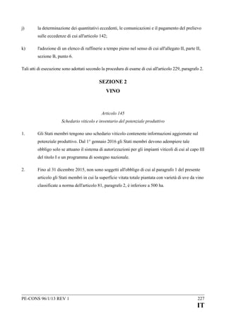 j)

la determinazione dei quantitativi eccedenti, le comunicazioni e il pagamento del prelievo
sulle eccedenze di cui all'articolo 142;

k)

l'adozione di un elenco di raffinerie a tempo pieno nel senso di cui all'allegato II, parte II,
sezione B, punto 6.

Tali atti di esecuzione sono adottati secondo la procedura di esame di cui all'articolo 229, paragrafo 2.

SEZIONE 2
VINO

Articolo 145
Schedario viticolo e inventario del potenziale produttivo
1.

Gli Stati membri tengono uno schedario viticolo contenente informazioni aggiornate sul
potenziale produttivo. Dal 1° gennaio 2016 gli Stati membri devono adempiere tale
obbligo solo se attuano il sistema di autorizzazioni per gli impianti viticoli di cui al capo III
del titolo I o un programma di sostegno nazionale.

2.

Fino al 31 dicembre 2015, non sono soggetti all'obbligo di cui al paragrafo 1 del presente
articolo gli Stati membri in cui la superficie vitata totale piantata con varietà di uve da vino
classificate a norma dell'articolo 81, paragrafo 2, è inferiore a 500 ha.

PE-CONS 96/1/13 REV 1

227

IT

 