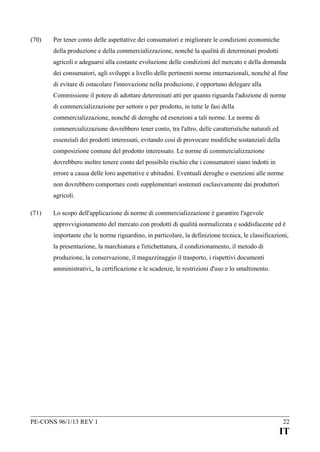 (70)

Per tener conto delle aspettative dei consumatori e migliorare le condizioni economiche
della produzione e della commercializzazione, nonché la qualità di determinati prodotti
agricoli e adeguarsi alla costante evoluzione delle condizioni del mercato e della domanda
dei consumatori, agli sviluppi a livello delle pertinenti norme internazionali, nonché al fine
di evitare di ostacolare l'innovazione nella produzione, è opportuno delegare alla
Commissione il potere di adottare determinati atti per quanto riguarda l'adozione di norme
di commercializzazione per settore o per prodotto, in tutte le fasi della
commercializzazione, nonché di deroghe ed esenzioni a tali norme. Le norme di
commercializzazione dovrebbero tener conto, tra l'altro, delle caratteristiche naturali ed
essenziali dei prodotti interessati, evitando così di provocare modifiche sostanziali della
composizione comune del prodotto interessato. Le norme di commercializzazione
dovrebbero inoltre tenere conto del possibile rischio che i consumatori siano indotti in
errore a causa delle loro aspettative e abitudini. Eventuali deroghe o esenzioni alle norme
non dovrebbero comportare costi supplementari sostenuti esclusivamente dai produttori
agricoli.

(71)

Lo scopo dell'applicazione di norme di commercializzazione è garantire l'agevole
approvvigionamento del mercato con prodotti di qualità normalizzata e soddisfacente ed è
importante che le norme riguardino, in particolare, la definizione tecnica, le classificazioni,
la presentazione, la marchiatura e l'etichettatura, il condizionamento, il metodo di
produzione, la conservazione, il magazzinaggio il trasporto, i rispettivi documenti
amministrativi,, la certificazione e le scadenze, le restrizioni d'uso e lo smaltimento.

PE-CONS 96/1/13 REV 1

22

IT

 