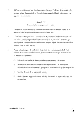 2.

Gli Stati membri comunicano alla Commissione il nome e l’indirizzo delle autorità e dei
laboratori di cui al paragrafo 1. La Commissione rende pubbliche tali informazioni e le
aggiorna periodicamente.
Articolo 147
Documenti di accompagnamento e registro

1.

I prodotti del settore vitivinicolo sono messi in circolazione nell'Unione scortati da un
documento di accompagnamento ufficialmente riconosciuto.

2.

Le persone fisiche o giuridiche o le associazioni di persone che, nell'esercizio della loro
professione, detengono prodotti del settore vitivinicolo, in particolare i produttori, gli
imbottigliatori, i trasformatori e i commercianti, tengono registri nei quali sono indicate le
entrate e le uscite di tali prodotti.

3.

Per agevolare i trasporti di prodotti vitivinicoli e la loro verifica da parte degli Stati
membri, alla Commissione è conferito il potere di adottare atti delegati conformemente
all'articolo 227 riguardanti:
a)

le disposizioni relative al documento di accompagnamento e al suo uso;

b)

le condizioni alle quali il documento di accompagnamento è da considerarsi
attestante una denominazione di origine protetta o un'indicazione geografica protetta;

c)

l'obbligo di tenuta di un registro e il suo uso;

d)

l'indicazione dei soggetti che hanno l'obbligo di tenuta di un registro e le esenzioni a
detto obbligo;

PE-CONS 96/1/13 REV 1

229

IT

 