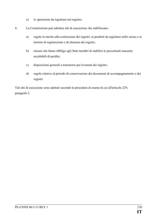 e)
4.

le operazioni da registrare nel registro.

La Commissione può adottare atti di esecuzione che stabiliscano:
a)

regole in merito alla costituzione dei registri, ai prodotti da registrare nello stesso e ai
termini di registrazione e di chiusura dei registri;

b)

misure che fanno obbligo agli Stati membri di stabilire le percentuali massime
accettabili di perdite;

c)

disposizioni generali e transitorie per la tenuta dei registri;

d)

regole relative al periodo di conservazione dei documenti di accompagnamento e dei
registri.

Tali atti di esecuzione sono adottati secondo la procedura di esame di cui all'articolo 229,
paragrafo 2.

PE-CONS 96/1/13 REV 1

230

IT

 