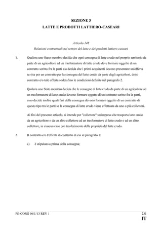 SEZIONE 3
LATTE E PRODOTTI LATTIERO-CASEARI

Articolo 148
Relazioni contrattuali nel settore del latte e dei prodotti lattiero-caseari
1.

Qualora uno Stato membro decida che ogni consegna di latte crudo nel proprio territorio da
parte di un agricoltore ad un trasformatore di latte crudo deve formare oggetto di un
contratto scritto fra le parti e/o decida che i primi acquirenti devono presentare un'offerta
scritta per un contratto per la consegna del latte crudo da parte degli agricoltori, detto
contratto e/o tale offerta soddisfino le condizioni definite nel paragrafo 2.
Qualora uno Stato membro decida che le consegne di latte crudo da parte di un agricoltore ad
un trasformatore di latte crudo devono formare oggetto di un contratto scritto fra le parti,
esso decide inoltre quali fasi della consegna devono formare oggetto di un contratto di
questo tipo tra le parti se la consegna di latte crudo viene effettuata da uno o più collettori.
Ai fini del presente articolo, si intende per "collettore" un'impresa che trasporta latte crudo
da un agricoltore o da un altro collettore ad un trasformatore di latte crudo o ad un altro
collettore, in ciascun caso con trasferimento della proprietà del latte crudo.

2.

Il contratto e/o l'offerta di contratto di cui al paragrafo 1:
a)

è stipulato/a prima della consegna;

PE-CONS 96/1/13 REV 1

231

IT

 