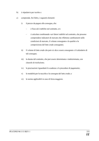 b)

è stipulato/a per iscritto e

c)

comprende, fra l'altro, i seguenti elementi:
i)

il prezzo da pagare alla consegna, che:
–

è fisso ed è stabilito nel contratto, e/o

–

è calcolato combinando vari fattori stabiliti nel contratto, che possono
comprendere indicatori di mercato che riflettono cambiamenti nelle
condizioni di mercato, il volume consegnato e la qualità o la
composizione del latte crudo consegnato;

ii)

il volume di latte crudo che può e/o deve essere consegnato e il calendario di
tali consegne;

iii)

la durata del contratto, che può essere determinata o indeterminata, con
clausole di risoluzione;

iv)

le precisazioni riguardanti le scadenze e le procedure di pagamento;

v)

le modalità per la raccolta o la consegna del latte crudo; e

vi)

le norme applicabili in caso di forza maggiore.

PE-CONS 96/1/13 REV 1

232

IT

 