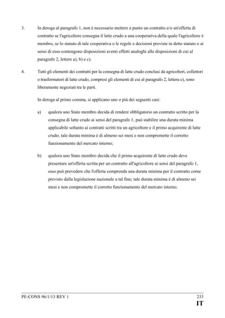 3.

In deroga al paragrafo 1, non è necessario mettere a punto un contratto e/o un'offerta di
contratto se l'agricoltore consegna il latte crudo a una cooperativa della quale l'agricoltore è
membro, se lo statuto di tale cooperativa o le regole e decisioni previste in detto statuto o ai
sensi di esso contengono disposizioni aventi effetti analoghi alle disposizioni di cui al
paragrafo 2, lettere a), b) e c).

4.

Tutti gli elementi dei contratti per la consegna di latte crudo conclusi da agricoltori, collettori
o trasformatori di latte crudo, compresi gli elementi di cui al paragrafo 2, lettera c), sono
liberamente negoziati tra le parti.
In deroga al primo comma, si applicano uno o più dei seguenti casi:
a)

qualora uno Stato membro decida di rendere obbligatorio un contratto scritto per la
consegna di latte crudo ai sensi del paragrafo 1, può stabilire una durata minima
applicabile soltanto ai contratti scritti tra un agricoltore e il primo acquirente di latte
crudo; tale durata minima è di almeno sei mesi e non compromette il corretto
funzionamento del mercato interno;

b)

qualora uno Stato membro decida che il primo acquirente di latte crudo deve
presentare un'offerta scritta per un contratto all'agricoltore ai sensi del paragrafo 1,
esso può prevedere che l'offerta comprenda una durata minima per il contratto come
previsto dalla legislazione nazionale a tal fine; tale durata minima è di almeno sei
mesi e non compromette il corretto funzionamento del mercato interno.

PE-CONS 96/1/13 REV 1

233

IT

 