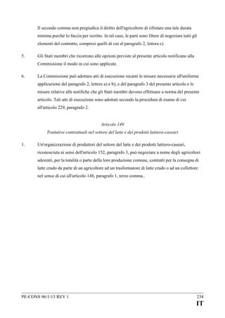 Il secondo comma non pregiudica il diritto dell'agricoltore di rifiutare una tale durata
minima purché lo faccia per iscritto. In tal caso, le parti sono libere di negoziare tutti gli
elementi del contratto, compresi quelli di cui al paragrafo 2, lettera c).
5.

Gli Stati membri che ricorrono alle opzioni previste al presente articolo notificano alla
Commissione il modo in cui sono applicate.

6.

La Commissione può adottare atti di esecuzione recanti le misure necessarie all'uniforme
applicazione del paragrafo 2, lettere a) e b), e del paragrafo 3 del presente articolo e le
misure relative alle notifiche che gli Stati membri devono effettuare a norma del presente
articolo. Tali atti di esecuzione sono adottati secondo la procedura di esame di cui
all'articolo 229, paragrafo 2.
Articolo 149
Trattative contrattuali nel settore del latte e dei prodotti lattiero-caseari

1.

Un'organizzazione di produttori del settore del latte e dei prodotti lattiero-caseari,
riconosciuta ai sensi dell'articolo 152, paragrafo 3, può negoziare a nome degli agricoltori
aderenti, per la totalità o parte della loro produzione comune, contratti per la consegna di
latte crudo da parte di un agricoltore ad un trasformatore di latte crudo o ad un collettore
nel senso di cui all'articolo 148, paragrafo 1, terzo comma..

PE-CONS 96/1/13 REV 1

234

IT

 