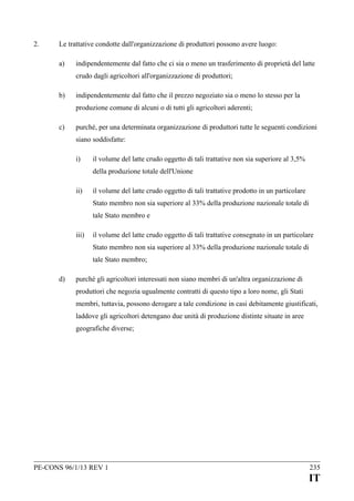 2.

Le trattative condotte dall'organizzazione di produttori possono avere luogo:
a)

indipendentemente dal fatto che ci sia o meno un trasferimento di proprietà del latte
crudo dagli agricoltori all'organizzazione di produttori;

b)

indipendentemente dal fatto che il prezzo negoziato sia o meno lo stesso per la
produzione comune di alcuni o di tutti gli agricoltori aderenti;

c)

purché, per una determinata organizzazione di produttori tutte le seguenti condizioni
siano soddisfatte:
i)

il volume del latte crudo oggetto di tali trattative non sia superiore al 3,5%
della produzione totale dell'Unione

ii)

il volume del latte crudo oggetto di tali trattative prodotto in un particolare
Stato membro non sia superiore al 33% della produzione nazionale totale di
tale Stato membro e

iii)

il volume del latte crudo oggetto di tali trattative consegnato in un particolare
Stato membro non sia superiore al 33% della produzione nazionale totale di
tale Stato membro;

d)

purché gli agricoltori interessati non siano membri di un'altra organizzazione di
produttori che negozia ugualmente contratti di questo tipo a loro nome, gli Stati
membri, tuttavia, possono derogare a tale condizione in casi debitamente giustificati,
laddove gli agricoltori detengano due unità di produzione distinte situate in aree
geografiche diverse;

PE-CONS 96/1/13 REV 1

235

IT

 