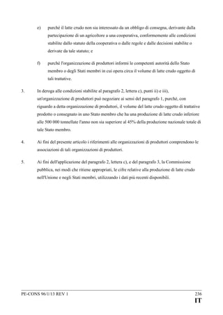 e)

purché il latte crudo non sia interessato da un obbligo di consegna, derivante dalla
partecipazione di un agricoltore a una cooperativa, conformemente alle condizioni
stabilite dallo statuto della cooperativa o dalle regole e dalle decisioni stabilite o
derivate da tale statuto; e

f)

purché l'organizzazione di produttori informi le competenti autorità dello Stato
membro o degli Stati membri in cui opera circa il volume di latte crudo oggetto di
tali trattative.

3.

In deroga alle condizioni stabilite al paragrafo 2, lettera c), punti ii) e iii),
un'organizzazione di produttori può negoziare ai sensi del paragrafo 1, purché, con
riguardo a detta organizzazione di produttori, il volume del latte crudo oggetto di trattative
prodotto o consegnato in uno Stato membro che ha una produzione di latte crudo inferiore
alle 500 000 tonnellate l'anno non sia superiore al 45% della produzione nazionale totale di
tale Stato membro.

4.

Ai fini del presente articolo i riferimenti alle organizzazioni di produttori comprendono le
associazioni di tali organizzazioni di produttori.

5.

Ai fini dell'applicazione del paragrafo 2, lettera c), e del paragrafo 3, la Commissione
pubblica, nei modi che ritiene appropriati, le cifre relative alla produzione di latte crudo
nell'Unione e negli Stati membri, utilizzando i dati più recenti disponibili.

PE-CONS 96/1/13 REV 1

236

IT

 