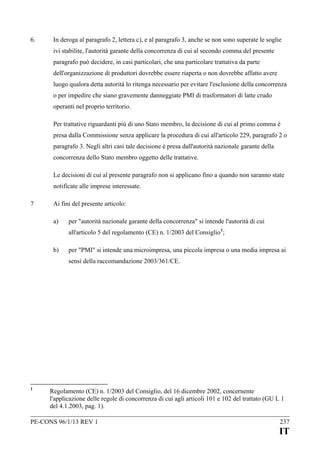 6.

In deroga al paragrafo 2, lettera c), e al paragrafo 3, anche se non sono superate le soglie
ivi stabilite, l'autorità garante della concorrenza di cui al secondo comma del presente
paragrafo può decidere, in casi particolari, che una particolare trattativa da parte
dell'organizzazione di produttori dovrebbe essere riaperta o non dovrebbe affatto avere
luogo qualora detta autorità lo ritenga necessario per evitare l'esclusione della concorrenza
o per impedire che siano gravemente danneggiate PMI di trasformatori di latte crudo
operanti nel proprio territorio.
Per trattative riguardanti più di uno Stato membro, la decisione di cui al primo comma è
presa dalla Commissione senza applicare la procedura di cui all'articolo 229, paragrafo 2 o
paragrafo 3. Negli altri casi tale decisione è presa dall'autorità nazionale garante della
concorrenza dello Stato membro oggetto delle trattative.
Le decisioni di cui al presente paragrafo non si applicano fino a quando non saranno state
notificate alle imprese interessate.

7

Ai fini del presente articolo:
a)

per "autorità nazionale garante della concorrenza" si intende l'autorità di cui
all'articolo 5 del regolamento (CE) n. 1/2003 del Consiglio 1;

b)

per "PMI" si intende una microimpresa, una piccola impresa o una media impresa ai
sensi della raccomandazione 2003/361/CE.

1

Regolamento (CE) n. 1/2003 del Consiglio, del 16 dicembre 2002, concernente
l'applicazione delle regole di concorrenza di cui agli articoli 101 e 102 del trattato (GU L 1
del 4.1.2003, pag. 1).

PE-CONS 96/1/13 REV 1

237

IT

 