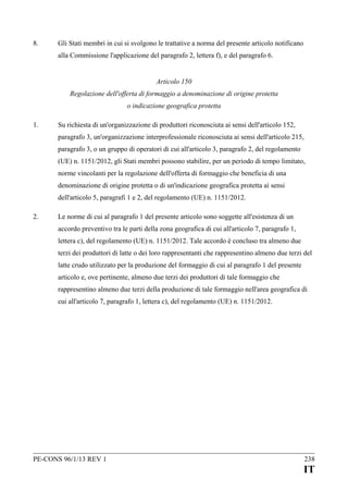 8.

Gli Stati membri in cui si svolgono le trattative a norma del presente articolo notificano
alla Commissione l'applicazione del paragrafo 2, lettera f), e del paragrafo 6.
Articolo 150
Regolazione dell'offerta di formaggio a denominazione di origine protetta
o indicazione geografica protetta

1.

Su richiesta di un'organizzazione di produttori riconosciuta ai sensi dell'articolo 152,
paragrafo 3, un'organizzazione interprofessionale riconosciuta ai sensi dell'articolo 215,
paragrafo 3, o un gruppo di operatori di cui all'articolo 3, paragrafo 2, del regolamento
(UE) n. 1151/2012, gli Stati membri possono stabilire, per un periodo di tempo limitato,
norme vincolanti per la regolazione dell'offerta di formaggio che beneficia di una
denominazione di origine protetta o di un'indicazione geografica protetta ai sensi
dell'articolo 5, paragrafi 1 e 2, del regolamento (UE) n. 1151/2012.

2.

Le norme di cui al paragrafo 1 del presente articolo sono soggette all'esistenza di un
accordo preventivo tra le parti della zona geografica di cui all'articolo 7, paragrafo 1,
lettera c), del regolamento (UE) n. 1151/2012. Tale accordo è concluso tra almeno due
terzi dei produttori di latte o dei loro rappresentanti che rappresentino almeno due terzi del
latte crudo utilizzato per la produzione del formaggio di cui al paragrafo 1 del presente
articolo e, ove pertinente, almeno due terzi dei produttori di tale formaggio che
rappresentino almeno due terzi della produzione di tale formaggio nell'area geografica di
cui all'articolo 7, paragrafo 1, lettera c), del regolamento (UE) n. 1151/2012.

PE-CONS 96/1/13 REV 1

238

IT

 