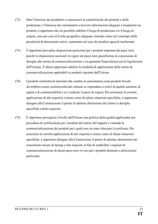 (72)

Dato l'interesse dei produttori a comunicare le caratteristiche dei prodotti e della
produzione e l'interesse dei consumatori a ricevere informazioni adeguate e trasparenti sui
prodotti, è opportuno che sia possibile stabilire il luogo di produzione e/o il luogo di
origine, caso per caso al livello geografico adeguato, tenendo conto nel contempo delle
peculiarità di determinati settori, soprattutto nel caso dei prodotti agricoli trasformati.

(73)

È opportuno prevedere disposizioni particolari per i prodotti importati dai paesi terzi
purché le disposizioni nazionali in vigore nei paesi terzi giustifichino la concessione di
deroghe alle norme di commercializzazione e sia garantita l'equivalenza con la legislazione
dell'Unione. È altresì opportuno stabilire le modalità di applicazione delle norme di
commercializzazione applicabili ai prodotti esportati dall'Unione.

(74)

I prodotti ortofrutticoli destinati alla vendita al consumatore come prodotti freschi
dovrebbero essere commercializzati soltanto se rispondano a criteri di qualità sanitaria, di
equità e di commerciabilità e se è indicato il paese di origine. Per assicurare la corretta
applicazione di tale requisito e tenere conto di talune situazioni specifiche, è opportuno
delegare alla Commissione il potere di adottare determinati atti relativi a deroghe
specifiche a detto requisito.

(75)

È opportuno perseguire a livello dell'Unione una politica della qualità applicando una
procedura di certificazione per i prodotti del settore del luppolo e vietando la
commercializzazione dei prodotti per i quali non sia stato rilasciato il certificato. Per
assicurare la corretta applicazione di tale requisito e tenere conto di talune situazioni
specifiche, è opportuno delegare alla Commissione il potere di adottare determinati atti
concernenti misure di deroga a tale requisito al fine di soddisfare i requisiti di
commercializzazione di alcuni paesi terzi ovvero per i prodotti destinati a utilizzazioni
particolari.

PE-CONS 96/1/13 REV 1

23

IT

 