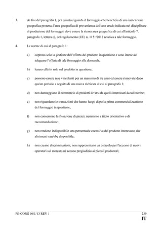 3.

Ai fini del paragrafo 1, per quanto riguarda il formaggio che beneficia di una indicazione
geografica protetta, l'area geografica di provenienza del latte crudo indicata nel disciplinare
di produzione del formaggio deve essere la stessa area geografica di cui all'articolo 7,
paragrafo 1, lettera c), del regolamento (UE) n. 1151/2012 relativa a tale formaggio.

4.

Le norme di cui al paragrafo 1:
a)

coprono solo la gestione dell'offerta del prodotto in questione e sono intese ad
adeguare l'offerta di tale formaggio alla domanda;

b)

hanno effetto solo sul prodotto in questione;

c)

possono essere rese vincolanti per un massimo di tre anni ed essere rinnovate dopo
questo periodo a seguito di una nuova richiesta di cui al paragrafo 1;

d)

non danneggiano il commercio di prodotti diversi da quelli interessati da tali norme;

e)

non riguardano le transazioni che hanno luogo dopo la prima commercializzazione
del formaggio in questione;

f)

non consentono la fissazione di prezzi, nemmeno a titolo orientativo o di
raccomandazione;

g)

non rendono indisponibile una percentuale eccessiva del prodotto interessato che
altrimenti sarebbe disponibile;

h)

non creano discriminazioni, non rappresentano un ostacolo per l'accesso di nuovi
operatori sul mercato né recano pregiudizio ai piccoli produttori;

PE-CONS 96/1/13 REV 1

239

IT

 