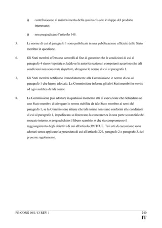 i)

contribuiscono al mantenimento della qualità e/o allo sviluppo del prodotto
interessato;

j)
5.

non pregiudicano l'articolo 149.

Le norme di cui al paragrafo 1 sono pubblicate in una pubblicazione ufficiale dello Stato
membro in questione.

6.

Gli Stati membri effettuano controlli al fine di garantire che le condizioni di cui al
paragrafo 4 siano rispettate e, laddove le autorità nazionali competenti accertino che tali
condizioni non sono state rispettate, abrogano le norme di cui al paragrafo 1.

7.

Gli Stati membri notificano immediatamente alla Commissione le norme di cui al
paragrafo 1 che hanno adottato. La Commissione informa gli altri Stati membri in merito
ad ogni notifica di tali norme.

8.

La Commissione può adottare in qualsiasi momento atti di esecuzione che richiedano ad
uno Stato membro di abrogare le norme stabilite da tale Stato membro ai sensi del
paragrafo 1, se la Commissione ritiene che tali norme non siano conformi alle condizioni
di cui al paragrafo 4, impediscano o distorcano la concorrenza in una parte sostanziale del
mercato interno, o pregiudichino il libero scambio, o che sia compromesso il
raggiungimento degli obiettivi di cui all'articolo 39l TFUE. Tali atti di esecuzione sono
adottati senza applicare la procedura di cui all'articolo 229, paragrafo 2 o paragrafo 3, del
presente regolamento.

PE-CONS 96/1/13 REV 1

240

IT

 