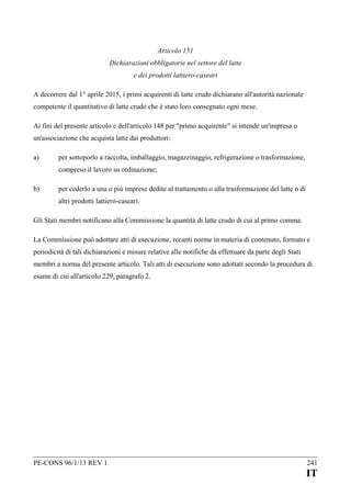Articolo 151
Dichiarazioni obbligatorie nel settore del latte
e dei prodotti lattiero-caseari
A decorrere dal 1° aprile 2015, i primi acquirenti di latte crudo dichiarano all'autorità nazionale
competente il quantitativo di latte crudo che è stato loro consegnato ogni mese.
Ai fini del presente articolo e dell'articolo 148 per "primo acquirente" si intende un'impresa o
un'associazione che acquista latte dai produttori:
a)

per sottoporlo a raccolta, imballaggio, magazzinaggio, refrigerazione o trasformazione,
compreso il lavoro su ordinazione;

b)

per cederlo a una o più imprese dedite al trattamento o alla trasformazione del latte o di
altri prodotti lattiero-caseari.

Gli Stati membri notificano alla Commissione la quantità di latte crudo di cui al primo comma.
La Commissione può adottare atti di esecuzione, recanti norme in materia di contenuto, formato e
periodicità di tali dichiarazioni e misure relative alle notifiche da effettuare da parte degli Stati
membri a norma del presente articolo. Tali atti di esecuzione sono adottati secondo la procedura di
esame di cui all'articolo 229, paragrafo 2.

PE-CONS 96/1/13 REV 1

241

IT

 