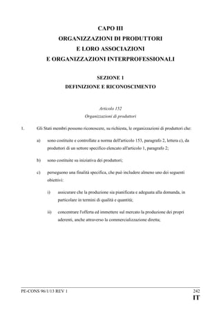 CAPO III
ORGANIZZAZIONI DI PRODUTTORI
E LORO ASSOCIAZIONI
E ORGANIZZAZIONI INTERPROFESSIONALI
SEZIONE 1
DEFINIZIONE E RICONOSCIMENTO

Articolo 152
Organizzazioni di produttori
1.

Gli Stati membri possono riconoscere, su richiesta, le organizzazioni di produttori che:
a)

sono costituite e controllate a norma dell'articolo 153, paragrafo 2, lettera c), da
produttori di un settore specifico elencato all'articolo 1, paragrafo 2;

b)

sono costituite su iniziativa dei produttori;

c)

perseguono una finalità specifica, che può includere almeno uno dei seguenti
obiettivi:
i)

assicurare che la produzione sia pianificata e adeguata alla domanda, in
particolare in termini di qualità e quantità;

ii)

concentrare l'offerta ed immettere sul mercato la produzione dei propri
aderenti, anche attraverso la commercializzazione diretta;

PE-CONS 96/1/13 REV 1

242

IT

 