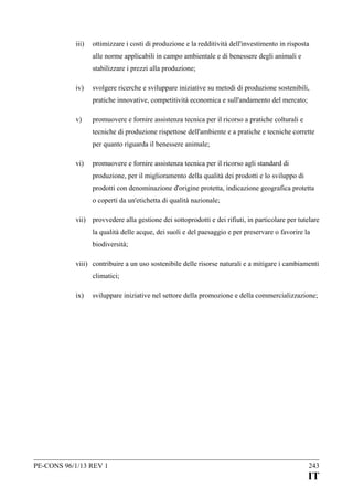 iii)

ottimizzare i costi di produzione e la redditività dell'investimento in risposta
alle norme applicabili in campo ambientale e di benessere degli animali e
stabilizzare i prezzi alla produzione;

iv)

svolgere ricerche e sviluppare iniziative su metodi di produzione sostenibili,
pratiche innovative, competitività economica e sull'andamento del mercato;

v)

promuovere e fornire assistenza tecnica per il ricorso a pratiche colturali e
tecniche di produzione rispettose dell'ambiente e a pratiche e tecniche corrette
per quanto riguarda il benessere animale;

vi)

promuovere e fornire assistenza tecnica per il ricorso agli standard di
produzione, per il miglioramento della qualità dei prodotti e lo sviluppo di
prodotti con denominazione d'origine protetta, indicazione geografica protetta
o coperti da un'etichetta di qualità nazionale;

vii) provvedere alla gestione dei sottoprodotti e dei rifiuti, in particolare per tutelare
la qualità delle acque, dei suoli e del paesaggio e per preservare o favorire la
biodiversità;
viii) contribuire a un uso sostenibile delle risorse naturali e a mitigare i cambiamenti
climatici;
ix)

sviluppare iniziative nel settore della promozione e della commercializzazione;

PE-CONS 96/1/13 REV 1

243

IT

 