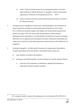 x)

gestire i fondi di mutualizzazione di cui ai programmi operativi nel settore
degli ortofrutticoli stabiliti all'articolo 31, paragrafo 2, lettera e) del presente
regolamento e all'articolo 36 del regolamento (UE) n. …/2013*

xi)

fornire l'assistenza tecnica necessaria all'utilizzazione dei mercati a termine e
dei sistemi assicurativi.

2

Un'organizzazione di produttori riconosciuta in virtù del paragrafo 1 può continuare ad
essere riconosciuta se effettua la commercializzazione di prodotti di cui al codice
NC ex 2208 diversi da quelli compresi nell’allegato I dei trattati purché la quota di tali
prodotti non superi il 49% del valore totale della produzione commercializzata
dell'organizzazione di produttori e che detti prodotti non beneficino di misure di sostegno
dell'Unione. Per le organizzazioni di produttori nel settore ortofrutticolo tali prodotti non
valgono per il calcolo del valore della produzione commercializzata ai fini dell'articolo 34,
paragrafo 2.

3.

In deroga al paragrafo 1, gli Stati membri riconoscono le organizzazioni di produttori,
costituite da produttori del settore del latte e dei prodotti lattiero-caseari che:
a)

sono costituite su iniziativa dei produttori;

b)

perseguono una finalità specifica, che può includere uno o più dei seguenti obiettivi:
i)

assicurare che la produzione sia pianificata e adeguata alla domanda, in
particolare in termini di qualità e quantità;

*

GU: si prega di inserire il numero del regolamento di cui al documento PE-CONS 93/13.

PE-CONS 96/1/13 REV 1

244

IT

 
