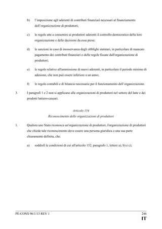 b)

l’imposizione agli aderenti di contributi finanziari necessari al finanziamento
dell’organizzazione di produttori;

c)

le regole atte a consentire ai produttori aderenti il controllo democratico della loro
organizzazione e delle decisioni da essa prese;

d)

le sanzioni in caso di inosservanza degli obblighi statutari, in particolare di mancato
pagamento dei contributi finanziari o delle regole fissate dall'organizzazione di
produttori;

e)

le regole relative all'ammissione di nuovi aderenti, in particolare il periodo minimo di
adesione, che non può essere inferiore a un anno;

f)
3.

le regole contabili e di bilancio necessarie per il funzionamento dell’organizzazione.

I paragrafi 1 e 2 non si applicano alle organizzazioni di produttori nel settore del latte e dei
prodotti lattiero-caseari.
Articolo 154
Riconoscimento delle organizzazioni di produttori

1.

Qualora uno Stato riconosca un'organizzazione di produttori, l'organizzazione di produttori
che chiede tale riconoscimento deve essere una persona giuridica o una sua parte
chiaramente definita, che:
a)

soddisfi le condizioni di cui all'articolo 152, paragrafo 1, lettere a), b) e c);

PE-CONS 96/1/13 REV 1

246

IT

 