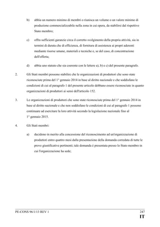 b)

abbia un numero minimo di membri o riunisca un volume o un valore minimo di
produzione commercializzabile nella zona in cui opera, da stabilirsi dal rispettivo
Stato membro;

c)

offra sufficienti garanzie circa il corretto svolgimento della propria attività, sia in
termini di durata che di efficienza, di fornitura di assistenza ai propri aderenti
mediante risorse umane, materiali e tecniche e, se del caso, di concentrazione
dell'offerta;

d)
2.

abbia uno statuto che sia coerente con le lettere a), b) e c) del presente paragrafo.

Gli Stati membri possono stabilire che le organizzazioni di produttori che sono state
riconosciute prima del 1° gennaio 2014 in base al diritto nazionale e che soddisfano le
condizioni di cui al paragrafo 1 del presente articolo debbano essere riconosciute in quanto
organizzazioni di produttori ai sensi dell'articolo 152.

3.

Le organizzazioni di produttori che sono state riconosciute prima del 1° gennaio 2014 in
base al diritto nazionale e che non soddisfano le condizioni di cui al paragrafo 1 possono
continuare ad esercitare la loro attività secondo la legislazione nazionale fino al
1° gennaio 2015.

4.

Gli Stati membri:
a)

decidono in merito alla concessione del riconoscimento ad un'organizzazione di
produttori entro quattro mesi dalla presentazione della domanda corredata di tutte le
prove giustificative pertinenti; tale domanda è presentata presso lo Stato membro in
cui l'organizzazione ha sede;

PE-CONS 96/1/13 REV 1

247

IT

 