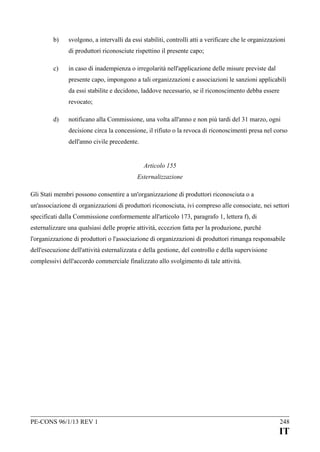 b)

svolgono, a intervalli da essi stabiliti, controlli atti a verificare che le organizzazioni
di produttori riconosciute rispettino il presente capo;

c)

in caso di inadempienza o irregolarità nell'applicazione delle misure previste dal
presente capo, impongono a tali organizzazioni e associazioni le sanzioni applicabili
da essi stabilite e decidono, laddove necessario, se il riconoscimento debba essere
revocato;

d)

notificano alla Commissione, una volta all'anno e non più tardi del 31 marzo, ogni
decisione circa la concessione, il rifiuto o la revoca di riconoscimenti presa nel corso
dell'anno civile precedente.
Articolo 155
Esternalizzazione

Gli Stati membri possono consentire a un'organizzazione di produttori riconosciuta o a
un'associazione di organizzazioni di produttori riconosciuta, ivi compreso alle consociate, nei settori
specificati dalla Commissione conformemente all'articolo 173, paragrafo 1, lettera f), di
esternalizzare una qualsiasi delle proprie attività, eccezion fatta per la produzione, purché
l'organizzazione di produttori o l'associazione di organizzazioni di produttori rimanga responsabile
dell'esecuzione dell'attività esternalizzata e della gestione, del controllo e della supervisione
complessivi dell'accordo commerciale finalizzato allo svolgimento di tale attività.

PE-CONS 96/1/13 REV 1

248

IT

 