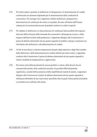 (76)

Per taluni settori e prodotti, le definizioni, le designazioni e le denominazioni di vendita
costituiscono un elemento importante per la determinazione delle condizioni di
concorrenza. Ne consegue che è opportuno stabilire definizioni, designazioni e
denominazioni di vendita per tali settori e/o prodotti, da usare all'interno dell'Unione
soltanto per la commercializzazione di prodotti conformi ai relativi requisiti.

(77)

Per adattare le definizioni e le denominazioni di vendita per taluni prodotti alle esigenze
derivanti dall'evoluzione della domanda dei consumatori, dal progresso tecnico o dalle
esigenze dell'innovazione nella produzione, è opportuno delegare alla Commissione il
potere di adottare determinati atti per quanto riguarda la modifica, deroga o esenzione con
riferimento alle definizioni e alle denominazioni di vendita.

(78)

Ai fini di una chiara e corretta comprensione da parte degli operatori e degli Stati membri
delle definizioni e delle denominazioni di vendita stabilite per taluni settori, è opportuno
conferire alla Commissione il potere di adottare determinati atti per quanto riguarda le
relative modalità di interpretazione e applicazione.

(79)

Per tenere conto delle peculiarità di ciascun prodotto o settore, delle diverse fasi di
commercializzazione, delle condizioni tecniche, di possibili difficoltà pratiche
significative, nonché dell'accuratezza e della ripetibilità dei metodi di analisi, è opportuno
delegare alla Commissione il potere di adottare determinati atti per quanto riguarda la
tolleranza nell'ambito di una o più norme specifiche oltre la quale l'intera partita di prodotti
si considera non conforme alla norma.

PE-CONS 96/1/13 REV 1

24

IT

 