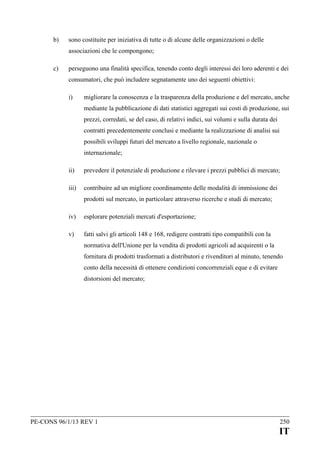 b)

sono costituite per iniziativa di tutte o di alcune delle organizzazioni o delle
associazioni che le compongono;

c)

perseguono una finalità specifica, tenendo conto degli interessi dei loro aderenti e dei
consumatori, che può includere segnatamente uno dei seguenti obiettivi:
i)

migliorare la conoscenza e la trasparenza della produzione e del mercato, anche
mediante la pubblicazione di dati statistici aggregati sui costi di produzione, sui
prezzi, corredati, se del caso, di relativi indici, sui volumi e sulla durata dei
contratti precedentemente conclusi e mediante la realizzazione di analisi sui
possibili sviluppi futuri del mercato a livello regionale, nazionale o
internazionale;

ii)

prevedere il potenziale di produzione e rilevare i prezzi pubblici di mercato;

iii)

contribuire ad un migliore coordinamento delle modalità di immissione dei
prodotti sul mercato, in particolare attraverso ricerche e studi di mercato;

iv)

esplorare potenziali mercati d'esportazione;

v)

fatti salvi gli articoli 148 e 168, redigere contratti tipo compatibili con la
normativa dell'Unione per la vendita di prodotti agricoli ad acquirenti o la
fornitura di prodotti trasformati a distributori e rivenditori al minuto, tenendo
conto della necessità di ottenere condizioni concorrenziali eque e di evitare
distorsioni del mercato;

PE-CONS 96/1/13 REV 1

250

IT

 