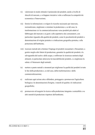 vi)

valorizzare in modo ottimale il potenziale dei prodotti, anche a livello di
sbocchi di mercato, e sviluppare iniziative volte a rafforzare la competitività
economica e l'innovazione;

vii) fornire le informazioni e svolgere le ricerche necessarie per innovare,
razionalizzare, migliorare e orientare la produzione e, se del caso, la
trasformazione e/o la commercializzazione verso prodotti più adatti al
fabbisogno del mercato e ai gusti e alle aspettative dei consumatori, con
particolare riguardo alla qualità dei prodotti, come le peculiarità dei prodotti a
denominazione di origine protetta o a indicazione geografica protetta, e alla
protezione dell'ambiente;
viii) ricercare metodi atti a limitare l'impiego di prodotti zoosanitari o fitosanitari, a
gestire meglio altri fattori di produzione, garantire la qualità dei prodotti e la
salvaguardia del suolo e delle acque, a rafforzare la sicurezza sanitaria degli
alimenti, in particolare attraverso la tracciabilità dei prodotti, e a migliorare la
salute e il benessere degli animali;
ix)

mettere a punto metodi e strumenti per migliorare la qualità dei prodotti in tutte
le fasi della produzione e, se del caso, della trasformazione e della
commercializzazione;

x)

realizzare ogni azione atta a difendere, proteggere e promuovere l'agricoltura
biologica e le denominazioni d'origine, i marchi di qualità e le indicazioni
geografiche;

xi)

promuovere ed eseguire la ricerca sulla produzione integrata e sostenibile o su
altri metodi di produzione rispettosi dell'ambiente;

PE-CONS 96/1/13 REV 1

251

IT

 