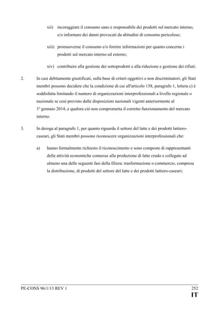xii) incoraggiare il consumo sano e responsabile dei prodotti sul mercato interno;
e/o informare dei danni provocati da abitudini di consumo pericolose;
xiii) promuoverne il consumo e/o fornire informazioni per quanto concerne i
prodotti sul mercato interno ed esterno;
xiv) contribuire alla gestione dei sottoprodotti e alla riduzione e gestione dei rifiuti.
2.

In casi debitamente giustificati, sulla base di criteri oggettivi e non discriminatori, gli Stati
membri possono decidere che la condizione di cui all'articolo 158, paragrafo 1, lettera c) è
soddisfatta limitando il numero di organizzazioni interprofessionali a livello regionale o
nazionale se così previsto dalle disposizioni nazionali vigenti anteriormente al
1º gennaio 2014, e qualora ciò non comprometta il corretto funzionamento del mercato
interno.

3.

In deroga al paragrafo 1, per quanto riguarda il settore del latte e dei prodotti lattierocaseari, gli Stati membri possono riconoscere organizzazioni interprofessionali che:
a)

hanno formalmente richiesto il riconoscimento e sono composte di rappresentanti
delle attività economiche connesse alla produzione di latte crudo e collegate ad
almeno una delle seguenti fasi della filiera: trasformazione o commercio, compresa
la distribuzione, di prodotti del settore del latte e dei prodotti lattiero-caseari;

PE-CONS 96/1/13 REV 1

252

IT

 