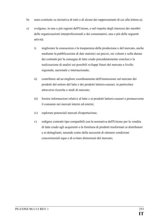 b)

sono costituite su iniziativa di tutti o di alcuni dei rappresentanti di cui alla lettera a);

c)

svolgono, in una o più regioni dell'Unione, e nel rispetto degli interessi dei membri
delle organizzazioni interprofessionali e dei consumatori, una o più delle seguenti
attività:
i)

migliorare la conoscenza e la trasparenza della produzione e del mercato, anche
mediante la pubblicazione di dati statistici sui prezzi, sui volumi e sulla durata
dei contratti per la consegna di latte crudo precedentemente conclusi e la
realizzazione di analisi sui possibili sviluppi futuri del mercato a livello
regionale, nazionale e internazionale;

ii)

contribuire ad un migliore coordinamento dell'immissione sul mercato dei
prodotti del settore del latte e dei prodotti lattiero-caseari, in particolare
attraverso ricerche e studi di mercato;

iii)

fornire informazioni relative al latte e ai prodotti lattiero-caseari e promuoverne
il consumo nei mercati interni ed esterni;

iv)

esplorare potenziali mercati d'esportazione;

v)

redigere contratti tipo compatibili con la normativa dell'Unione per la vendita
di latte crudo agli acquirenti o la fornitura di prodotti trasformati ai distributori
e ai dettaglianti, tenendo conto della necessità di ottenere condizioni
concorrenziali eque e di evitare distorsioni del mercato;

PE-CONS 96/1/13 REV 1

253

IT

 