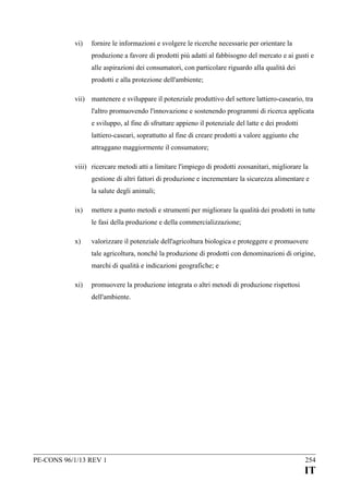 vi)

fornire le informazioni e svolgere le ricerche necessarie per orientare la
produzione a favore di prodotti più adatti al fabbisogno del mercato e ai gusti e
alle aspirazioni dei consumatori, con particolare riguardo alla qualità dei
prodotti e alla protezione dell'ambiente;

vii) mantenere e sviluppare il potenziale produttivo del settore lattiero-caseario, tra
l'altro promuovendo l'innovazione e sostenendo programmi di ricerca applicata
e sviluppo, al fine di sfruttare appieno il potenziale del latte e dei prodotti
lattiero-caseari, soprattutto al fine di creare prodotti a valore aggiunto che
attraggano maggiormente il consumatore;
viii) ricercare metodi atti a limitare l'impiego di prodotti zoosanitari, migliorare la
gestione di altri fattori di produzione e incrementare la sicurezza alimentare e
la salute degli animali;
ix)

mettere a punto metodi e strumenti per migliorare la qualità dei prodotti in tutte
le fasi della produzione e della commercializzazione;

x)

valorizzare il potenziale dell'agricoltura biologica e proteggere e promuovere
tale agricoltura, nonché la produzione di prodotti con denominazioni di origine,
marchi di qualità e indicazioni geografiche; e

xi)

promuovere la produzione integrata o altri metodi di produzione rispettosi
dell'ambiente.

PE-CONS 96/1/13 REV 1

254

IT

 
