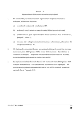 Articolo 158
Riconoscimento delle organizzazioni interprofessionali
1.

Gli Stati membri possono riconoscere le organizzazioni interprofessionali che lo
richiedono, a condizione che queste:
a)

soddisfino le condizioni di cui all'articolo 157;

b)

svolgano le proprie attività in una o più regioni del territorio di cui trattasi;

c)

costituiscano una quota significativa delle attività economiche di cui all'articolo 157,
paragrafo 1, lettera a);

d)

non siano attive nella produzione, trasformazione o nel commercio, ad eccezione dei
casi previsti all'articolo 162.

2.

Gli Stati membri possono decidere che le organizzazioni interprofessionali che sono state
riconosciute prima del 1° gennaio 2014 in base al diritto nazionale e che soddisfano le
condizioni del paragrafo 1 del presente articolo debbano essere riconosciute in quanto
organizzazioni interprofessionali ai sensi dell'articolo 157.

3.

Le organizzazioni interprofessionali che sono state riconosciute prima del 1° gennaio 2014
in base al diritto nazionale e che non soddisfano le condizioni di cui al paragrafo 1 del
presente articolo possono continuare a esercitare la loro attività secondo la legislazione
nazionale fino al 1° gennaio 2015.

PE-CONS 96/1/13 REV 1

255

IT

 