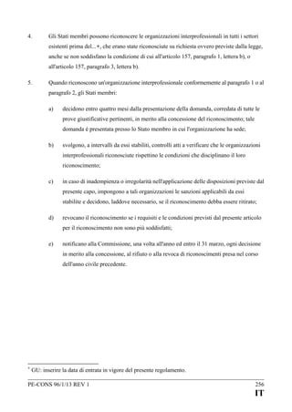 4.

Gli Stati membri possono riconoscere le organizzazioni interprofessionali in tutti i settori
esistenti prima del...+, che erano state riconosciute su richiesta ovvero previste dalla legge,
anche se non soddisfano la condizione di cui all'articolo 157, paragrafo 1, lettera b), o
all'articolo 157, paragrafo 3, lettera b).

5.

Quando riconoscono un'organizzazione interprofessionale conformemente al paragrafo 1 o al
paragrafo 2, gli Stati membri:
a)

decidono entro quattro mesi dalla presentazione della domanda, corredata di tutte le
prove giustificative pertinenti, in merito alla concessione del riconoscimento; tale
domanda è presentata presso lo Stato membro in cui l'organizzazione ha sede;

b)

svolgono, a intervalli da essi stabiliti, controlli atti a verificare che le organizzazioni
interprofessionali riconosciute rispettino le condizioni che disciplinano il loro
riconoscimento;

c)

in caso di inadempienza o irregolarità nell'applicazione delle disposizioni previste dal
presente capo, impongono a tali organizzazioni le sanzioni applicabili da essi
stabilite e decidono, laddove necessario, se il riconoscimento debba essere ritirato;

d)

revocano il riconoscimento se i requisiti e le condizioni previsti dal presente articolo
per il riconoscimento non sono più soddisfatti;

e)

notificano alla Commissione, una volta all'anno ed entro il 31 marzo, ogni decisione
in merito alla concessione, al rifiuto o alla revoca di riconoscimenti presa nel corso
dell'anno civile precedente.

+

GU: inserire la data di entrata in vigore del presente regolamento.

PE-CONS 96/1/13 REV 1

256

IT

 