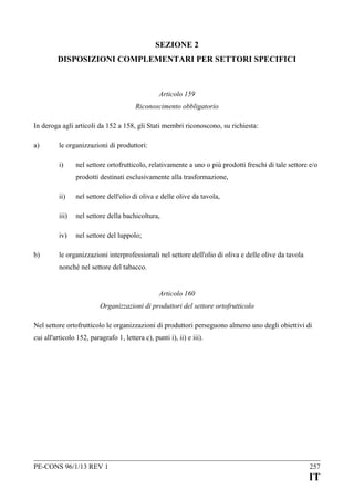 SEZIONE 2
DISPOSIZIONI COMPLEMENTARI PER SETTORI SPECIFICI

Articolo 159
Riconoscimento obbligatorio
In deroga agli articoli da 152 a 158, gli Stati membri riconoscono, su richiesta:
a)

le organizzazioni di produttori:
i)

nel settore ortofrutticolo, relativamente a uno o più prodotti freschi di tale settore e/o
prodotti destinati esclusivamente alla trasformazione,

ii)
iii)

nel settore della bachicoltura,

iv)
b)

nel settore dell'olio di oliva e delle olive da tavola,

nel settore del luppolo;

le organizzazioni interprofessionali nel settore dell'olio di oliva e delle olive da tavola
nonché nel settore del tabacco.
Articolo 160
Organizzazioni di produttori del settore ortofrutticolo

Nel settore ortofrutticolo le organizzazioni di produttori perseguono almeno uno degli obiettivi di
cui all'articolo 152, paragrafo 1, lettera c), punti i), ii) e iii).

PE-CONS 96/1/13 REV 1

257

IT

 