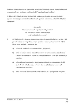 Lo statuto di un’organizzazione di produttori del settore ortofrutticolo impone ai propri aderenti di
vendere tutta la loro produzione per il tramite dell’organizzazione di produttori.
Si ritiene che le organizzazioni di produttori e le associazioni di organizzazioni di produttori
agiscano in nome e per conto dei loro aderenti nelle questioni economiche, nell'ambito delle loro
competenze.
Articolo 161
Riconoscimento delle organizzazioni di produttori
e di loro associazioni nel settore del latte
e dei prodotti lattiero-caseari
1.

Gli Stati membri riconoscono come organizzazione di produttori nel settore del latte e dei
prodotti lattiero-caseari qualsiasi persona giuridica o una sua parte chiaramente definita
che ne faccia richiesta, a condizione che:
a)

soddisfi le condizioni di cui all'articolo 152, paragrafo 3;

b)

abbia un numero minimo di membri o riunisca un volume minimo di produzione
commercializzabile nella regione in cui opera, da stabilirsi a cura del rispettivo Stato
membro;

c)

offra sufficienti garanzie circa la corretta esecuzione della propria attività sia dal
punto di vista della durata che dal punto di vista dell'efficienza, nonché della
concentrazione dell'offerta;

d)

abbia uno statuto che sia coerente con le lettere a), b) e c) del presente paragrafo.

PE-CONS 96/1/13 REV 1

258

IT

 