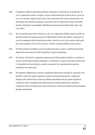 (80)

È opportuno stabilire determinate pratiche enologiche e restrizioni per la produzione di
vino, in particolare relative al taglio e all'uso di determinati tipi di mosto di uve, succo di
uve e uve fresche originari di paesi terzi. Per conformarsi alle norme internazionali, con
riferimento alle pratiche enologiche è necessario che la Commissione tenga conto delle
pratiche enologiche raccomandate dall'Organizzazione internazionale della vigna e del
vino (OIV).

(81)

Per la classificazione delle varietà di uve da vino è opportuno stabilire regole secondo cui
gli Stati membri che producono più di 50 000 ettolitri all'anno dovrebbero continuare ad
avere la competenza della classificazione delle varietà di uve da vino a partire dalle quali
può essere prodotto vino sul loro territorio. Alcune varietà dovrebbero essere escluse.

(82)

Gli Stati membri dovrebbero avere la facoltà di lasciare in vigore o adottare determinate
disposizioni nazionali sui livelli di qualità per i grassi da spalmare.

(83)

Nel settore vitivinicolo, è opportuno autorizzare gli Stati membri a limitare o escludere il
ricorso a determinate pratiche enologiche e a mantenere in vigore norme più restrittive per
i vini prodotti sul loro territorio, nonché a consentire l'uso sperimentale di pratiche
enologiche non autorizzate.

(84)

Per garantire l'applicazione corretta e trasparente delle norme nazionali in vigore per certi
prodotti e settori per quanto riguarda le norme di commercializzazione, è opportuno
delegare alla Commissione il potere di adottare determinati atti per quanto riguarda le
condizioni relative all'applicazione delle norme di commercializzazione, nonché le
condizioni relative alla detenzione, alla circolazione e all'uso dei prodotti ottenuti mediante
pratiche sperimentali.

PE-CONS 96/1/13 REV 1

25

IT

 