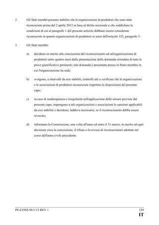 2.

Gli Stati membri possono stabilire che le organizzazioni di produttori che sono state
riconosciute prima del 2 aprile 2012 in base al diritto nazionale e che soddisfano le
condizioni di cui al paragrafo 1 del presente articolo debbano essere considerate
riconosciute in quanto organizzazioni di produttori ai sensi dell'articolo 152, paragrafo 3.

3.

Gli Stati membri:
a)

decidono in merito alla concessione del riconoscimento ad un'organizzazione di
produttori entro quattro mesi dalla presentazione della domanda corredata di tutte le
prove giustificative pertinenti; tale domanda è presentata presso lo Stato membro in
cui l'organizzazione ha sede;

b)

svolgono, a intervalli da essi stabiliti, controlli atti a verificare che le organizzazioni
e le associazioni di produttori riconosciute rispettino le disposizioni del presente
capo;

c)

in caso di inadempienza o irregolarità nell'applicazione delle misure previste dal
presente capo, impongono a tali organizzazioni e associazioni le sanzioni applicabili
da essi stabilite e decidono, laddove necessario, se il riconoscimento debba essere
revocato;

d)

informano la Commissione, una volta all'anno ed entro il 31 marzo, in merito ad ogni
decisione circa la concessione, il rifiuto o la revoca di riconoscimenti adottata nel
corso dell'anno civile precedente.

PE-CONS 96/1/13 REV 1

259

IT

 