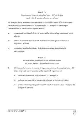 Articolo 162
Organizzazioni interprofessionali nel settore dell'olio di oliva
e delle olive da tavola e nel settore del tabacco
Per le organizzazioni interprofessionali nel settore dell'olio di oliva e delle olive da tavola e nel
settore del tabacco, la finalità specifica di cui all'articolo 157, paragrafo 1, lettera c), può
comprendere anche almeno uno dei seguenti obiettivi:
a)

concentrare e coordinare l'offerta e la commercializzazione della produzione dei propri
aderenti;

b)

adattare in comune la produzione e la trasformazione alle esigenze del mercato e
migliorare il prodotto;

c)

promuovere la razionalizzazione e il miglioramento della produzione e della
trasformazione.
Articolo 163
Riconoscimento delle organizzazioni interprofessionali
nel settore del latte e dei prodotti lattiero-caseari

1.

Gli Stati membri possono riconoscere le organizzazioni interprofessionali nel settore del
latte e dei prodotti lattiero-caseari a condizione che tali organizzazioni:
a)

soddisfino le condizioni di cui all'articolo 157, paragrafo 3;

b)

svolgano le proprie attività in una o più regioni del territorio di cui trattasi;

c)

costituiscano una quota significativa delle attività economiche di cui all'articolo 157,
paragrafo 3, lettera a);

PE-CONS 96/1/13 REV 1

260

IT

 