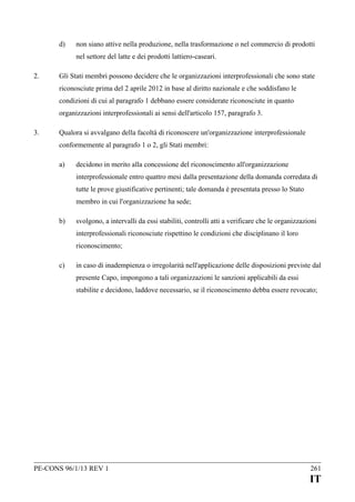 d)

non siano attive nella produzione, nella trasformazione o nel commercio di prodotti
nel settore del latte e dei prodotti lattiero-caseari.

2.

Gli Stati membri possono decidere che le organizzazioni interprofessionali che sono state
riconosciute prima del 2 aprile 2012 in base al diritto nazionale e che soddisfano le
condizioni di cui al paragrafo 1 debbano essere considerate riconosciute in quanto
organizzazioni interprofessionali ai sensi dell'articolo 157, paragrafo 3.

3.

Qualora si avvalgano della facoltà di riconoscere un'organizzazione interprofessionale
conformemente al paragrafo 1 o 2, gli Stati membri:
a)

decidono in merito alla concessione del riconoscimento all'organizzazione
interprofessionale entro quattro mesi dalla presentazione della domanda corredata di
tutte le prove giustificative pertinenti; tale domanda è presentata presso lo Stato
membro in cui l'organizzazione ha sede;

b)

svolgono, a intervalli da essi stabiliti, controlli atti a verificare che le organizzazioni
interprofessionali riconosciute rispettino le condizioni che disciplinano il loro
riconoscimento;

c)

in caso di inadempienza o irregolarità nell'applicazione delle disposizioni previste dal
presente Capo, impongono a tali organizzazioni le sanzioni applicabili da essi
stabilite e decidono, laddove necessario, se il riconoscimento debba essere revocato;

PE-CONS 96/1/13 REV 1

261

IT

 