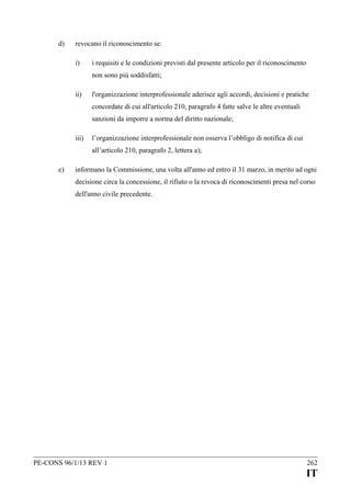 d)

revocano il riconoscimento se:
i)

i requisiti e le condizioni previsti dal presente articolo per il riconoscimento
non sono più soddisfatti;

ii)

l'organizzazione interprofessionale aderisce agli accordi, decisioni e pratiche
concordate di cui all'articolo 210, paragrafo 4 fatte salve le altre eventuali
sanzioni da imporre a norma del diritto nazionale;

iii)

l’organizzazione interprofessionale non osserva l’obbligo di notifica di cui
all’articolo 210, paragrafo 2, lettera a);

e)

informano la Commissione, una volta all'anno ed entro il 31 marzo, in merito ad ogni
decisione circa la concessione, il rifiuto o la revoca di riconoscimenti presa nel corso
dell'anno civile precedente.

PE-CONS 96/1/13 REV 1

262

IT

 
