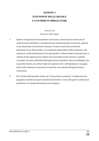 SEZIONE 3
ESTENSIONE DELLE REGOLE
E CONTRIBUTI OBBLIGATORI

Articolo 164
Estensione delle regole
1.

Qualora un'organizzazione di produttori riconosciuta, un'associazione riconosciuta di
organizzazioni di produttori o un'organizzazione interprofessionale riconosciuta, operante
in una determinata circoscrizione economica o in più circoscrizioni economiche
determinate di uno Stato membro, sia considerata rappresentativa della produzione o del
commercio o della trasformazione di un dato prodotto, lo Stato membro interessato può, su
richiesta di tale organizzazione, disporre che alcuni degli accordi, decisioni o pratiche
concordate convenuti nell'ambito dell'organizzazione richiedente siano resi obbligatori, per
un periodo limitato, nei confronti degli altri operatori attivi, individualmente o in gruppo,
nella o nelle medesime circoscrizioni economiche e non aderenti all'organizzazione o
associazione.

2.

Per le finalità della presente sezione, per "circoscrizione economica" si intende una zona
geografica costituita da regioni di produzione limitrofe o vicine nelle quali le condizioni di
produzione e di commercializzazione sono omogenee.

PE-CONS 96/1/13 REV 1

263

IT

 