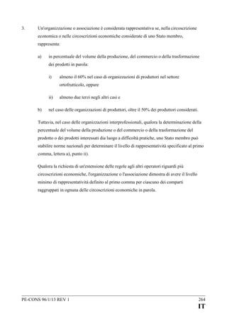3.

Un'organizzazione o associazione è considerata rappresentativa se, nella circoscrizione
economica o nelle circoscrizioni economiche considerate di uno Stato membro,
rappresenta:
a)

in percentuale del volume della produzione, del commercio o della trasformazione
dei prodotti in parola:
i)

almeno il 60% nel caso di organizzazioni di produttori nel settore
ortofrutticolo, oppure

ii)
b)

almeno due terzi negli altri casi e

nel caso delle organizzazioni di produttori, oltre il 50% dei produttori considerati.

Tuttavia, nel caso delle organizzazioni interprofessionali, qualora la determinazione della
percentuale del volume della produzione o del commercio o della trasformazione del
prodotto o dei prodotti interessati dia luogo a difficoltà pratiche, uno Stato membro può
stabilire norme nazionali per determinare il livello di rappresentatività specificato al primo
comma, lettera a), punto ii).
Qualora la richiesta di un'estensione delle regole agli altri operatori riguardi più
circoscrizioni economiche, l'organizzazione o l'associazione dimostra di avere il livello
minimo di rappresentatività definito al primo comma per ciascuno dei comparti
raggruppati in ognuna delle circoscrizioni economiche in parola.

PE-CONS 96/1/13 REV 1

264

IT

 