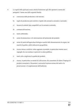4.

Le regole delle quali può essere chiesta l'estensione agli altri operatori a norma del
paragrafo 1 hanno una delle seguenti finalità:
a)

conoscenza della produzione e del mercato;

b)

regole di produzione più restrittive rispetto alla normativa unionale o nazionale;

c)

stesura di contratti tipo compatibili con la normativa unionale;

d)

commercializzazione;

e)

tutela ambientale;

f)

azioni di promozione e di valorizzazione del potenziale dei prodotti;

g)

azioni di tutela dell'agricoltura biologica nonché delle denominazioni di origine, dei
marchi di qualità e delle indicazioni geografiche;

h)

ricerca intesa a conferire valore aggiunto ai prodotti, in particolare tramite nuovi
impieghi che non mettano in pericolo la salute pubblica;

i)

studi volti a migliorare la qualità dei prodotti;

j)

ricerca, in particolare su metodi di coltivazione che consentano di ridurre l'impiego di
prodotti zoosanitari o fitosanitari e assicurino la preservazione del suolo e la
preservazione o il miglioramento dell'ambiente;

PE-CONS 96/1/13 REV 1

265

IT

 