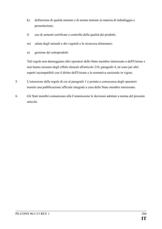 k)

definizione di qualità minime e di norme minime in materia di imballaggio e
presentazione;

l)

uso di sementi certificate e controllo della qualità dei prodotti;

m)

salute degli animali e dei vegetali o la sicurezza alimentare;

n)

gestione dei sottoprodotti.

Tali regole non danneggiano altri operatori dello Stato membro interessato o dell'Unione e
non hanno nessuno degli effetti elencati all'articolo 210, paragrafo 4, né sono per altri
aspetti incompatibili con il diritto dell'Unione o la normativa nazionale in vigore.
5.

L'estensione delle regole di cui al paragrafo 1 è portata a conoscenza degli operatori
tramite una pubblicazione ufficiale integrale a cura dello Stato membro interessato.

6.

Gli Stati membri comunicano alla Commissione le decisioni adottate a norma del presente
articolo.

PE-CONS 96/1/13 REV 1

266

IT

 
