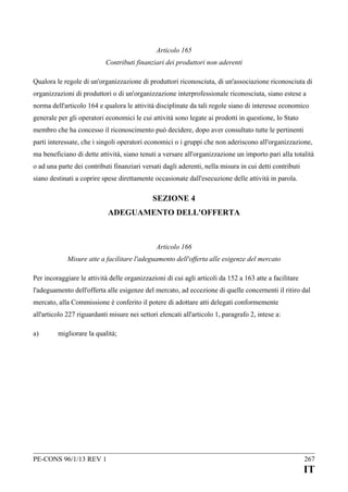 Articolo 165
Contributi finanziari dei produttori non aderenti
Qualora le regole di un'organizzazione di produttori riconosciuta, di un'associazione riconosciuta di
organizzazioni di produttori o di un'organizzazione interprofessionale riconosciuta, siano estese a
norma dell'articolo 164 e qualora le attività disciplinate da tali regole siano di interesse economico
generale per gli operatori economici le cui attività sono legate ai prodotti in questione, lo Stato
membro che ha concesso il riconoscimento può decidere, dopo aver consultato tutte le pertinenti
parti interessate, che i singoli operatori economici o i gruppi che non aderiscono all'organizzazione,
ma beneficiano di dette attività, siano tenuti a versare all'organizzazione un importo pari alla totalità
o ad una parte dei contributi finanziari versati dagli aderenti, nella misura in cui detti contributi
siano destinati a coprire spese direttamente occasionate dall'esecuzione delle attività in parola.

SEZIONE 4
ADEGUAMENTO DELL'OFFERTA

Articolo 166
Misure atte a facilitare l'adeguamento dell'offerta alle esigenze del mercato
Per incoraggiare le attività delle organizzazioni di cui agli articoli da 152 a 163 atte a facilitare
l'adeguamento dell'offerta alle esigenze del mercato, ad eccezione di quelle concernenti il ritiro dal
mercato, alla Commissione è conferito il potere di adottare atti delegati conformemente
all'articolo 227 riguardanti misure nei settori elencati all'articolo 1, paragrafo 2, intese a:
a)

migliorare la qualità;

PE-CONS 96/1/13 REV 1

267

IT

 