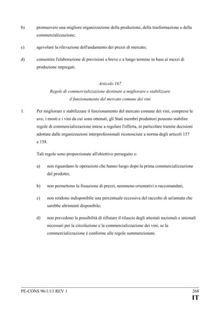 b)

promuovere una migliore organizzazione della produzione, della trasformazione e della
commercializzazione;

c)

agevolare la rilevazione dell'andamento dei prezzi di mercato;

d)

consentire l'elaborazione di previsioni a breve e a lungo termine in base ai mezzi di
produzione impiegati.
Articolo 167
Regole di commercializzazione destinate a migliorare e stabilizzare
il funzionamento del mercato comune dei vini

1.

Per migliorare e stabilizzare il funzionamento del mercato comune dei vini, comprese le
uve, i mosti e i vini da cui sono ottenuti, gli Stati membri produttori possono stabilire
regole di commercializzazione intese a regolare l'offerta, in particolare tramite decisioni
adottate dalle organizzazioni interprofessionali riconosciute a norma degli articoli 157
e 158.
Tali regole sono proporzionate all'obiettivo perseguito e:
a)

non riguardano le operazioni che hanno luogo dopo la prima commercializzazione
del prodotto;

b)

non permettono la fissazione di prezzi, nemmeno orientativi o raccomandati;

c)

non rendono indisponibile una percentuale eccessiva del raccolto di un'annata che
sarebbe altrimenti disponibile;

d)

non prevedono la possibilità di rifiutare il rilascio degli attestati nazionali e unionali
necessari per la circolazione e la commercializzazione dei vini, se la
commercializzazione è conforme alle regole summenzionate.

PE-CONS 96/1/13 REV 1

268

IT

 