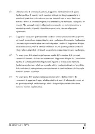 (85)

Oltre alle norme di commercializzazione, è opportuno stabilire menzioni di qualità
facoltative al fine di garantire che le menzioni utilizzate per descrivere peculiarità o
modalità di produzione o di trasformazione non siano utilizzate in modo abusivo sul
mercato e offrano al consumatore garanzie di attendibilità per individuare varie qualità dei
prodotti. Alla luce degli obiettivi del presente regolamento, per motivi di chiarezza le
menzioni facoltative di qualità esistenti dovrebbero essere elencate nel presente
regolamento.

(86)

È opportuno autorizzare gli Stati membri a stabilire norme sullo smaltimento dei prodotti
vitivinicoli non conformi ai requisiti del presente regolamento. Per garantire l'applicazione
corretta e trasparente delle norme nazionali sui prodotti vitivinicoli, è opportuno delegare
alla Commissione il potere di adottare determinati atti per quanto riguarda le condizioni
relative all'uso dei prodotti vitivinicoli non conformi ai requisiti del presente regolamento.

(87)

Per tenere conto della situazione del mercato nonché dell'evoluzione delle norme di
commercializzazione e delle norme internazionali, è opportuno delegare alla Commissione
il potere di adottare determinati atti per quanto riguarda la riserva di una menzione
facoltativa supplementare e la fissazione delle relative condizioni di impiego, la modifica
delle condizioni di impiego di una menzione riservata facoltativa e la cancellazione della
menzione riservata facoltativa.

(88)

Per tenere conto delle caratteristiche di determinati settori e delle aspettative dei
consumatori, è opportuno delegare alla Commissione il potere di adottare determinati atti
per quanto riguarda gli ulteriori dettagli relativi ai requisiti per l'introduzione di una
menzione riservata supplementare.

PE-CONS 96/1/13 REV 1

26

IT

 
