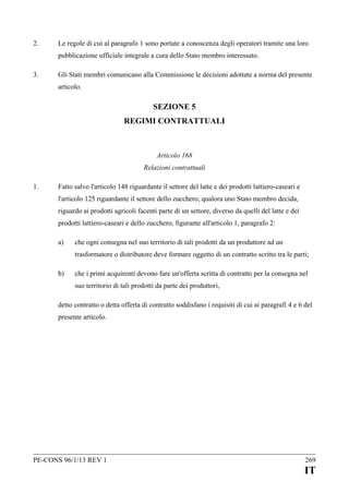 2.

Le regole di cui al paragrafo 1 sono portate a conoscenza degli operatori tramite una loro
pubblicazione ufficiale integrale a cura dello Stato membro interessato.

3.

Gli Stati membri comunicano alla Commissione le decisioni adottate a norma del presente
articolo.

SEZIONE 5
REGIMI CONTRATTUALI

Articolo 168
Relazioni contrattuali
1.

Fatto salvo l'articolo 148 riguardante il settore del latte e dei prodotti lattiero-caseari e
l'articolo 125 riguardante il settore dello zucchero, qualora uno Stato membro decida,
riguardo ai prodotti agricoli facenti parte di un settore, diverso da quelli del latte e dei
prodotti lattiero-caseari e dello zucchero, figurante all'articolo 1, paragrafo 2:
a)

che ogni consegna nel suo territorio di tali prodotti da un produttore ad un
trasformatore o distributore deve formare oggetto di un contratto scritto tra le parti;

b)

che i primi acquirenti devono fare un'offerta scritta di contratto per la consegna nel
suo territorio di tali prodotti da parte dei produttori,

detto contratto o detta offerta di contratto soddisfano i requisiti di cui ai paragrafi 4 e 6 del
presente articolo.

PE-CONS 96/1/13 REV 1

269

IT

 