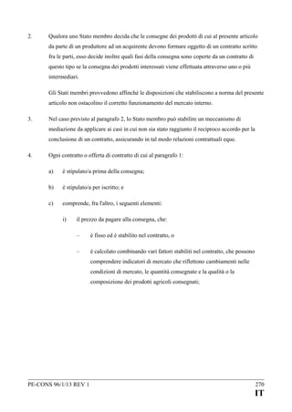 2.

Qualora uno Stato membro decida che le consegne dei prodotti di cui al presente articolo
da parte di un produttore ad un acquirente devono formare oggetto di un contratto scritto
fra le parti, esso decide inoltre quali fasi della consegna sono coperte da un contratto di
questo tipo se la consegna dei prodotti interessati viene effettuata attraverso uno o più
intermediari.
Gli Stati membri provvedono affinché le disposizioni che stabiliscono a norma del presente
articolo non ostacolino il corretto funzionamento del mercato interno.

3.

Nel caso previsto al paragrafo 2, lo Stato membro può stabilire un meccanismo di
mediazione da applicare ai casi in cui non sia stato raggiunto il reciproco accordo per la
conclusione di un contratto, assicurando in tal modo relazioni contrattuali eque.

4.

Ogni contratto o offerta di contratto di cui al paragrafo 1:
a)

è stipulato/a prima della consegna;

b)

è stipulato/a per iscritto; e

c)

comprende, fra l'altro, i seguenti elementi:
i)

il prezzo da pagare alla consegna, che:
–

è fisso ed è stabilito nel contratto, o

–

è calcolato combinando vari fattori stabiliti nel contratto, che possono
comprendere indicatori di mercato che riflettono cambiamenti nelle
condizioni di mercato, le quantità consegnate e la qualità o la
composizione dei prodotti agricoli consegnati;

PE-CONS 96/1/13 REV 1

270

IT

 