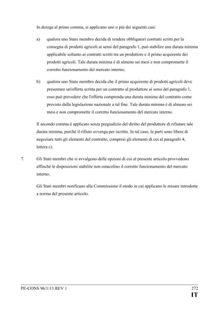 In deroga al primo comma, si applicano uno o più dei seguenti casi:
a)

qualora uno Stato membro decida di rendere obbligatori contratti scritti per la
consegna di prodotti agricoli ai sensi del paragrafo 1, può stabilire una durata minima
applicabile soltanto ai contratti scritti tra un produttore e il primo acquirente dei
prodotti agricoli. Tale durata minima è di almeno sei mesi e non compromette il
corretto funzionamento del mercato interno;

b)

qualora uno Stato membro decida che il primo acquirente di prodotti agricoli deve
presentare un'offerta scritta per un contratto al produttore ai sensi del paragrafo 1,
esso può prevedere che l'offerta comprenda una durata minima del contratto come
previsto dalla legislazione nazionale a tal fine. Tale durata minima è di almeno sei
mesi e non compromette il corretto funzionamento del mercato interno.

Il secondo comma è applicato senza pregiudizio del diritto del produttore di rifiutare tale
durata minima, purché il rifiuto avvenga per iscritto. In tal caso, le parti sono libere di
negoziare tutti gli elementi del contratto, compresi gli elementi di cui al paragrafo 4,
lettera c).
7.

Gli Stati membri che si avvalgono delle opzioni di cui al presente articolo provvedono
affinché le disposizioni stabilite non ostacolino il corretto funzionamento del mercato
interno.
Gli Stati membri notificano alla Commissione il modo in cui applicano le misure introdotte
a norma del presente articolo.

PE-CONS 96/1/13 REV 1

272

IT

 