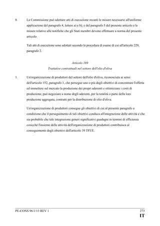 8.

La Commissione può adottare atti di esecuzione recanti le misure necessarie all'uniforme
applicazione del paragrafo 4, lettere a) e b), e del paragrafo 5 del presente articolo e le
misure relative alle notifiche che gli Stati membri devono effettuare a norma del presente
articolo.
Tali atti di esecuzione sono adottati secondo la procedura di esame di cui all'articolo 229,
paragrafo 2.
Articolo 169
Trattative contrattuali nel settore dell'olio d'oliva

1.

Un'organizzazione di produttori del settore dell'olio d'oliva, riconosciuta ai sensi
dell'articolo 152, paragrafo 1, che persegue uno o più degli obiettivi di concentrare l'offerta
ed immettere sul mercato la produzione dei propri aderenti e ottimizzare i costi di
produzione, può negoziare a nome degli aderenti, per la totalità o parte della loro
produzione aggregata, contratti per la distribuzione di olio d'oliva.
Un'organizzazione di produttori consegue gli obiettivi di cui al presente paragrafo a
condizione che il perseguimento di tali obiettivi conduca all'integrazione delle attività e che
sia probabile che tale integrazione generi significativi guadagni in termini di efficienza
cosicché l'insieme delle attività dell'organizzazione di produttori contribuisca al
conseguimento degli obiettivi dell'articolo 39 TFUE.

PE-CONS 96/1/13 REV 1

273

IT

 