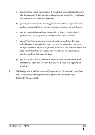 c)

purché, per una singola organizzazione di produttori, il volume della produzione di
olio d'oliva oggetto di dette trattative prodotto in un determinato Stato membro non
sia superiore al 20% del mercato pertinente;

d)

purché, per il volume di olio d'oliva oggetto di dette trattative, l'organizzazione di
produttori concentri l'offerta e immetta sul mercato il prodotto dei suoi aderenti;

e)

purché i produttori interessati non siano membri di un'altra organizzazione di
produttori che negozia ugualmente contratti di questo tipo a loro nome;

f)

purché l'olio d'oliva in questione non sia interessato da un obbligo, derivante
dall'affiliazione di un produttore a una cooperativa che non aderisca essa stessa
all'organizzazione di produttori in questione, in termini di distribuzione in conformità
delle condizioni stabilite dallo statuto della cooperativa o delle regole e delle
decisioni stabilite o derivate da tali statuti e

g)

purché l'organizzazione di produttori informi le competenti autorità dello Stato
membro in cui opera circa il volume di produzione di olio d'oliva oggetto di tali
trattative.

3.

Ai fini del presente articolo i riferimenti alle organizzazioni di produttori comprendono
anche le associazioni di tali organizzazioni di produttori riconosciute ai sensi
dell'articolo 156, paragrafo 1.

PE-CONS 96/1/13 REV 1

275

IT

 